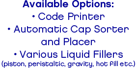 Available Options:• Code Printer• Automatic Cap Sorterand Placer• Various Liquid Fillers(piston, peristaltic, gravity, hot fill etc.)